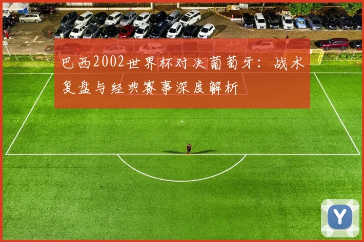 巴西2002世界杯对决葡萄牙：战术复盘与经典赛事深度解析