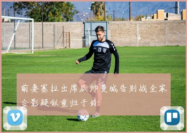 前妻塞拉出席瓜帅曼城告别战全家合影疑似重归于好