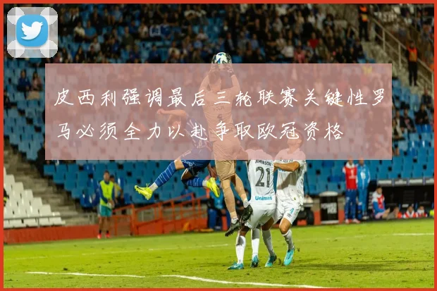 皮西利强调最后三轮联赛关键性罗马必须全力以赴争取欧冠资格