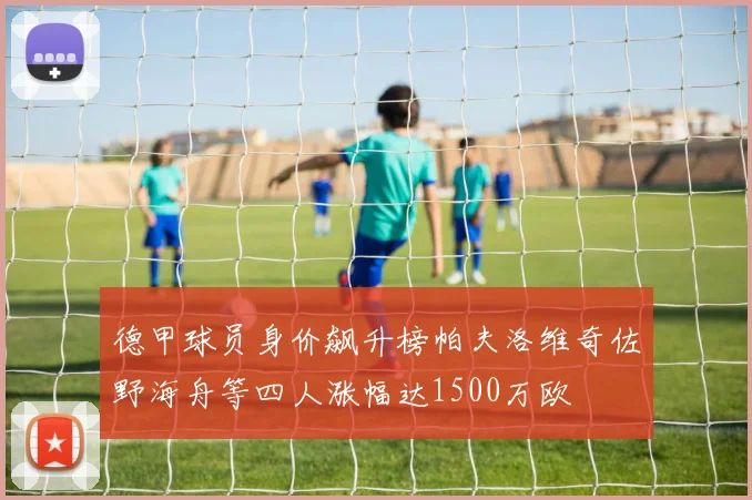 德甲球员身价飙升榜帕夫洛维奇佐野海舟等四人涨幅达1500万欧
