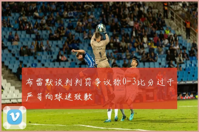 布雷默谈判判罚争议称0-3比分过于严苛向球迷致歉