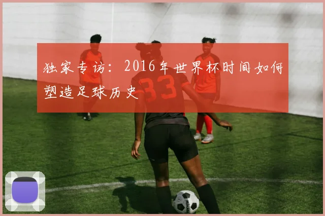 独家专访：2016年世界杯时间如何塑造足球历史