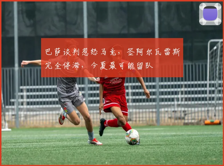 巴萨谈判惹怒马竞，签阿尔瓦雷斯完全停滞，今夏最可能留队