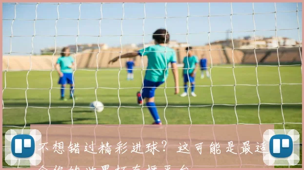 不想错过精彩进球？这可能是最适合你的世界杯直播平台